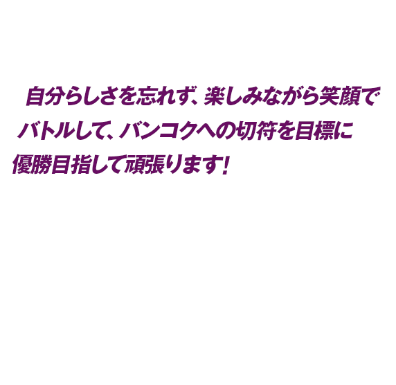 自分らしさを忘れず、楽しみながら笑顔でバトルして、バンコクへの切符を目標に優勝目指して頑張ります！