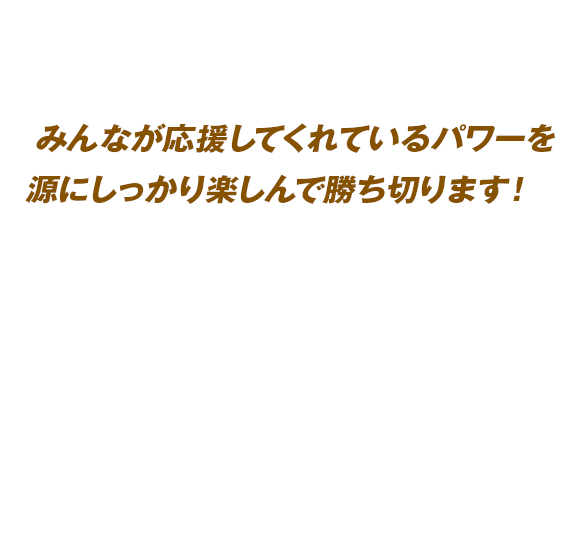 みんなが応援してくれているパワーを源にしっかり楽しんで勝ち切ります！