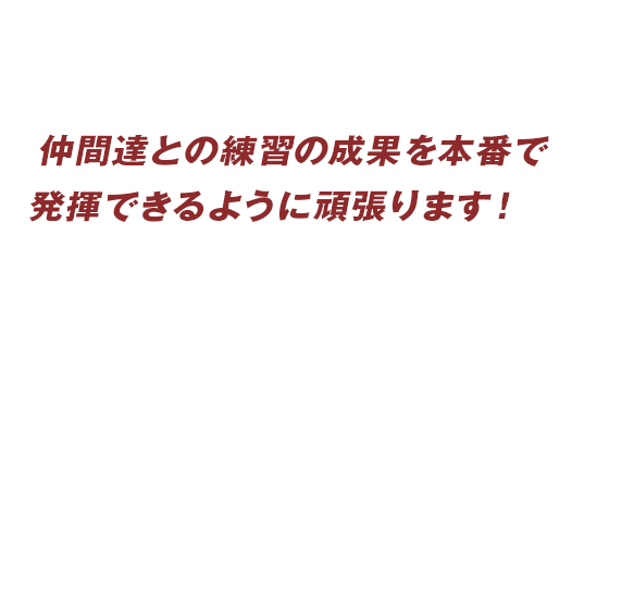 仲間達との練習の成果を本番で発揮できるように頑張ります！