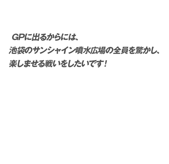 GPに出るからには、池袋のサンシャイン噴水広場の全員を驚かし、楽しませる戦いをしたいです！