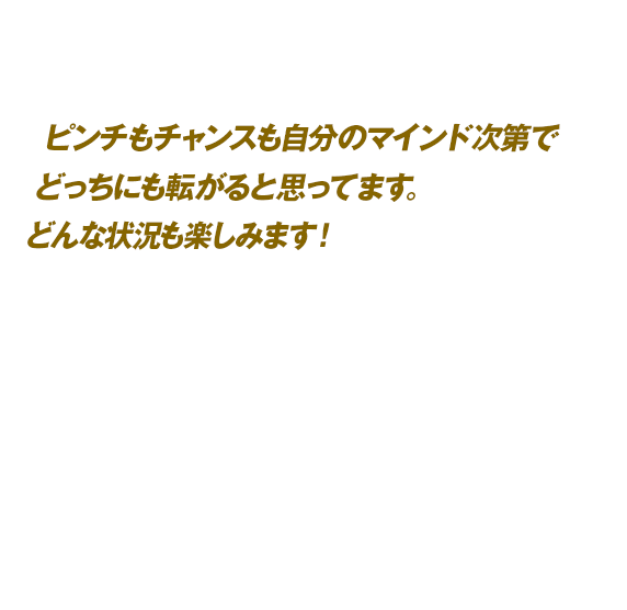 ピンチもチャンスも自分のマインド次第でどっちにも転がると思ってます。どんな状況も楽しみます！