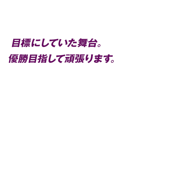 目標にしていた舞台。優勝目指して頑張ります。