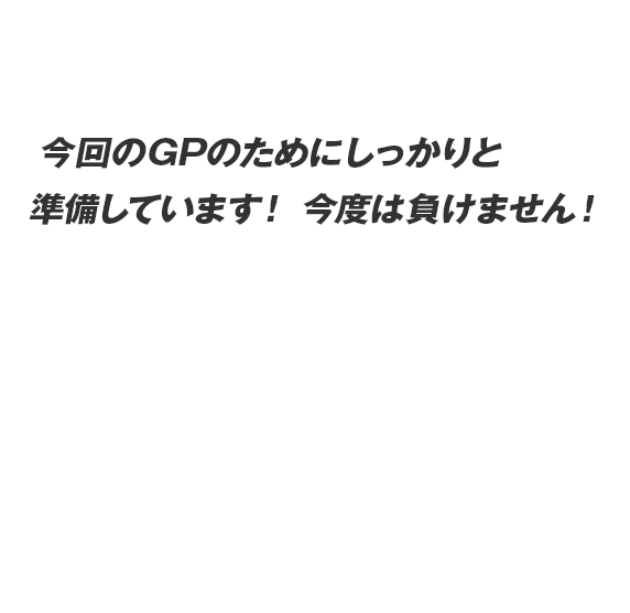 今回のGPのためにしっかりと準備しています！ 今度は負けません！