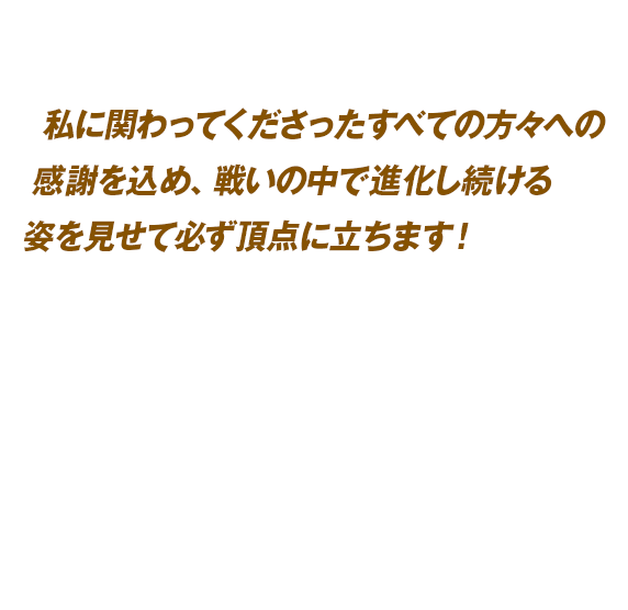私に関わってくださったすべての方々への感謝を込め、戦いの中で進化し続ける姿を見せて必ず頂点に立ちます！